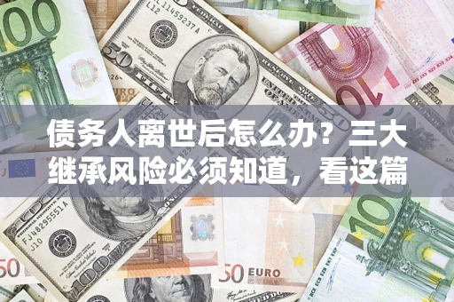 武汉债务人离世后怎么办？三大继承风险必须知道，看这篇就够了