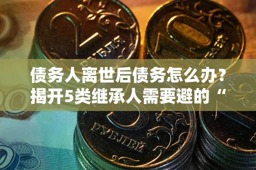 武汉债务人离世后债务怎么办？揭开5类继承人需要避的“坑”