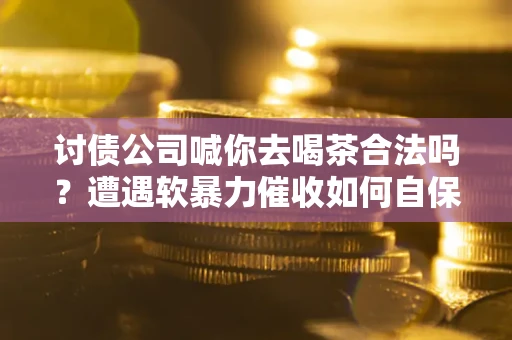 武汉讨债公司喊你去喝茶合法吗？遭遇软暴力催收如何自保？