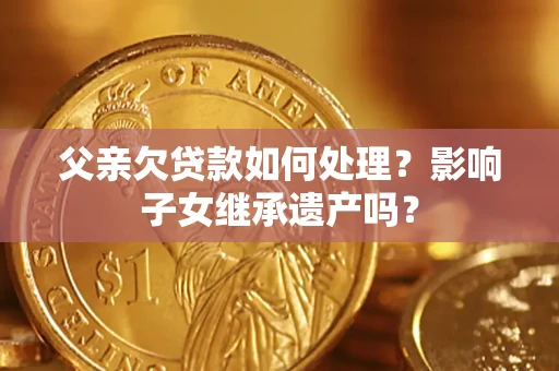 武汉父亲欠贷款如何处理?影响子女继承遗产吗? 武汉父亲欠贷款如何处理?影响子女继承遗产吗?